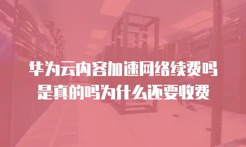 华为云内容加速网络续费吗是真的吗为什么还要收费