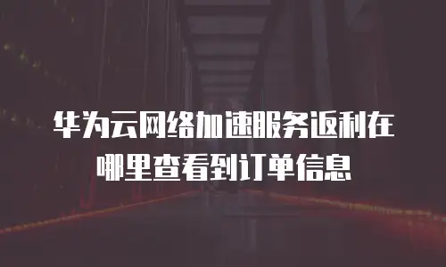 华为云网络加速服务返利在哪里查看到订单信息