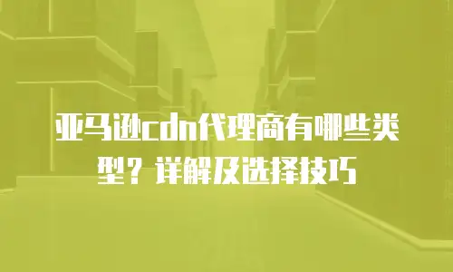 亚马逊cdn代理商有哪些类型？详解及选择技巧