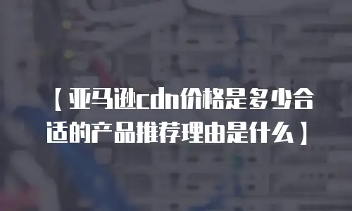【亚马逊cdn价格是多少合适的产品推荐理由是什么】
