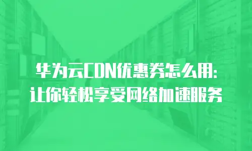 华为云CDN优惠券怎么用：让你轻松享受网络加速服务