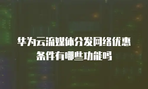 华为云流媒体分发网络优惠条件有哪些功能吗