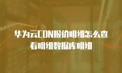 华为云CDN报价明细怎么查看明细数据库明细