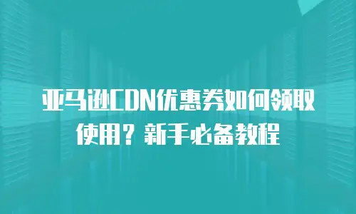亚马逊CDN优惠券如何领取使用？新手必备教程