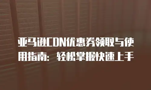 亚马逊CDN优惠券领取与使用指南：轻松掌握快速上手
