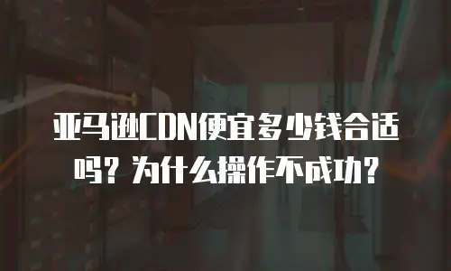 亚马逊CDN便宜多少钱合适吗？为什么操作不成功？