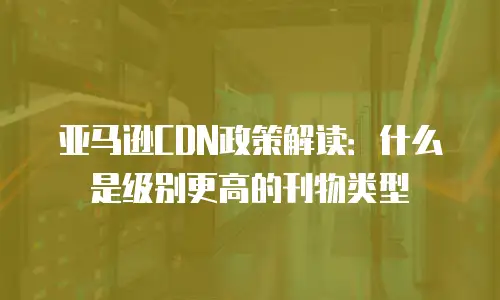 亚马逊CDN政策解读：什么是级别更高的刊物类型