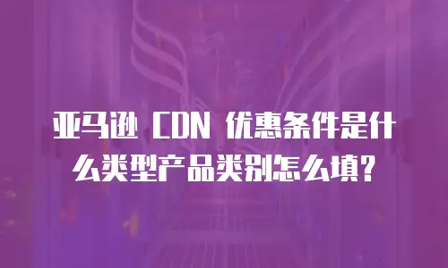 亚马逊 CDN 优惠条件是什么类型产品类别怎么填？