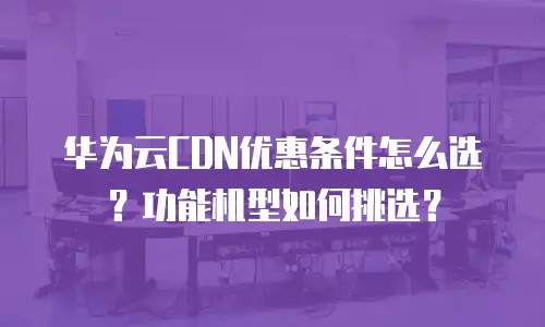 华为云CDN优惠条件怎么选？功能机型如何挑选？