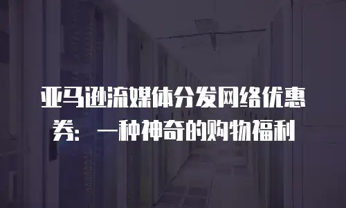 亚马逊流媒体分发网络优惠券：一种神奇的购物福利