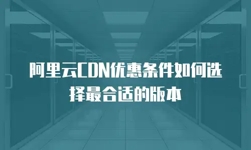 阿里云CDN优惠条件如何选择最合适的版本