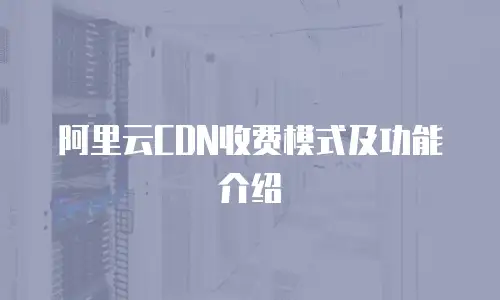 阿里云CDN收费模式及功能介绍