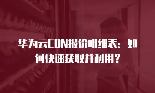 华为云CDN报价明细表：如何快速获取并利用？