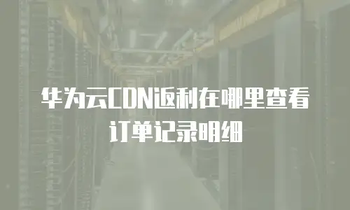华为云CDN返利在哪里查看订单记录明细