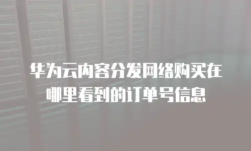 华为云内容分发网络购买在哪里看到的订单号信息