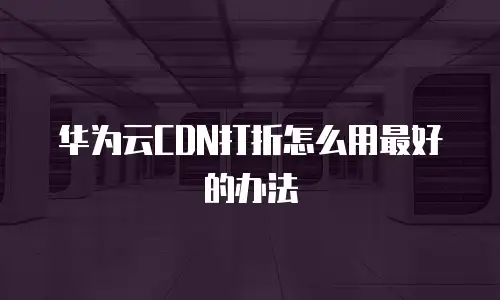华为云CDN打折怎么用最好的办法