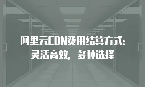 阿里云CDN费用结算方式：灵活高效，多种选择