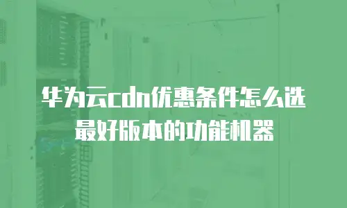 华为云cdn优惠条件怎么选最好版本的功能机器