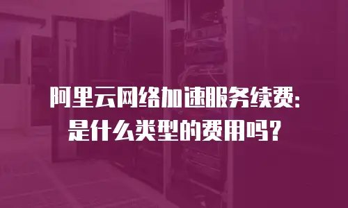 阿里云网络加速服务续费：是什么类型的费用吗？