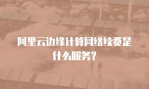 阿里云边缘计算网络续费是什么服务？
