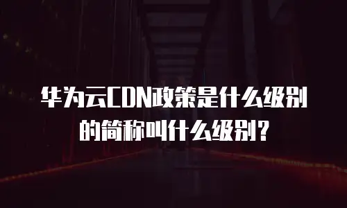华为云CDN政策是什么级别的简称叫什么级别？