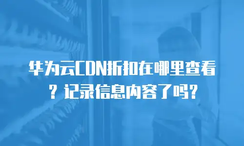 华为云CDN折扣在哪里查看？记录信息内容了吗？