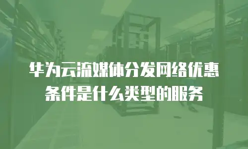 华为云流媒体分发网络优惠条件是什么类型的服务
