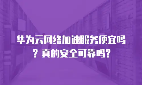 华为云网络加速服务便宜吗？真的安全可靠吗？
