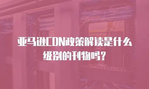 亚马逊CDN政策解读是什么级别的刊物吗？