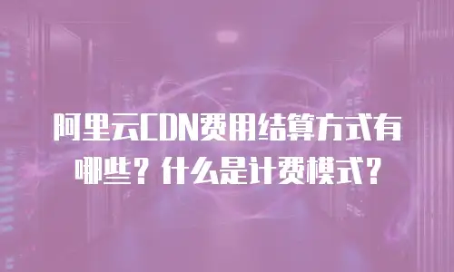 阿里云CDN费用结算方式有哪些？什么是计费模式？