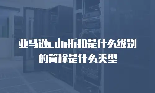 亚马逊cdn折扣是什么级别的简称是什么类型