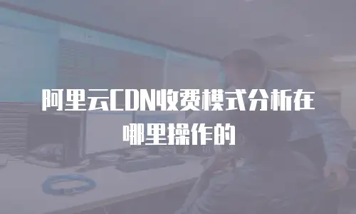 阿里云CDN收费模式分析在哪里操作的