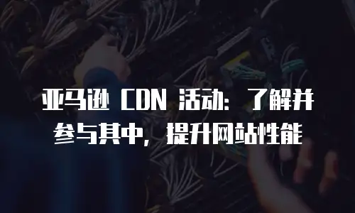 亚马逊 CDN 活动：了解并参与其中，提升网站性能