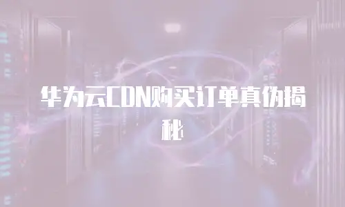 华为云CDN购买订单真伪揭秘