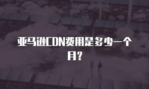 亚马逊CDN费用是多少一个月？