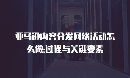 亚马逊内容分发网络活动怎么做:过程与关键要素