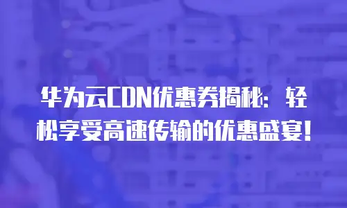 华为云CDN优惠券揭秘：轻松享受高速传输的优惠盛宴！