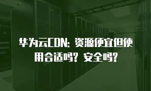 华为云CDN: 资源便宜但使用合适吗? 安全吗?