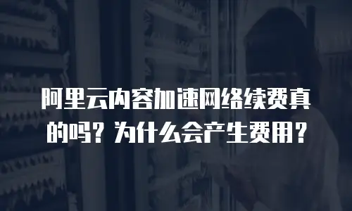 阿里云内容加速网络续费真的吗？为什么会产生费用？
