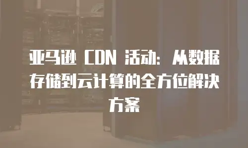 亚马逊 CDN 活动：从数据存储到云计算的全方位解决方案