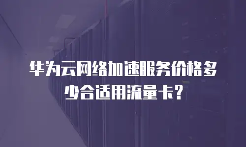 华为云网络加速服务价格多少合适用流量卡？