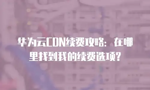 华为云CDN续费攻略：在哪里找到我的续费选项？
