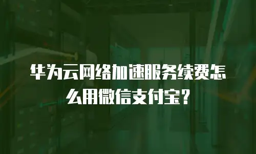 华为云网络加速服务续费怎么用微信支付宝？