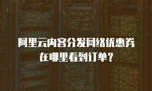 阿里云内容分发网络优惠券在哪里看到订单？