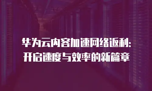 华为云内容加速网络返利：开启速度与效率的新篇章