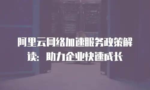 阿里云网络加速服务政策解读：助力企业快速成长