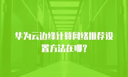 华为云边缘计算网络推荐设置方法在哪？