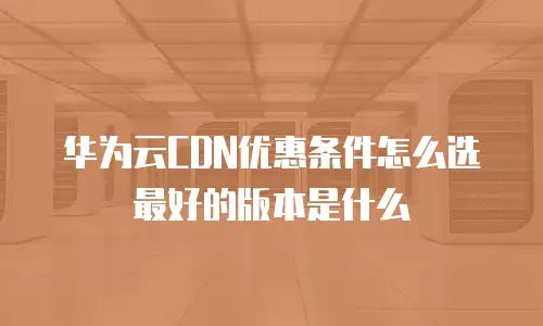 华为云CDN优惠条件怎么选最好的版本是什么