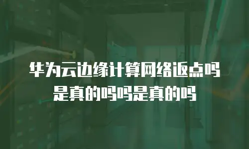 华为云边缘计算网络返点吗是真的吗吗是真的吗