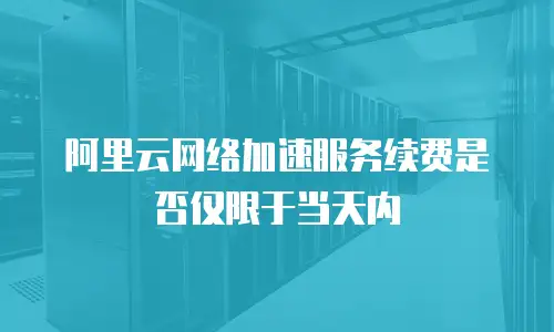 阿里云网络加速服务续费是否仅限于当天内